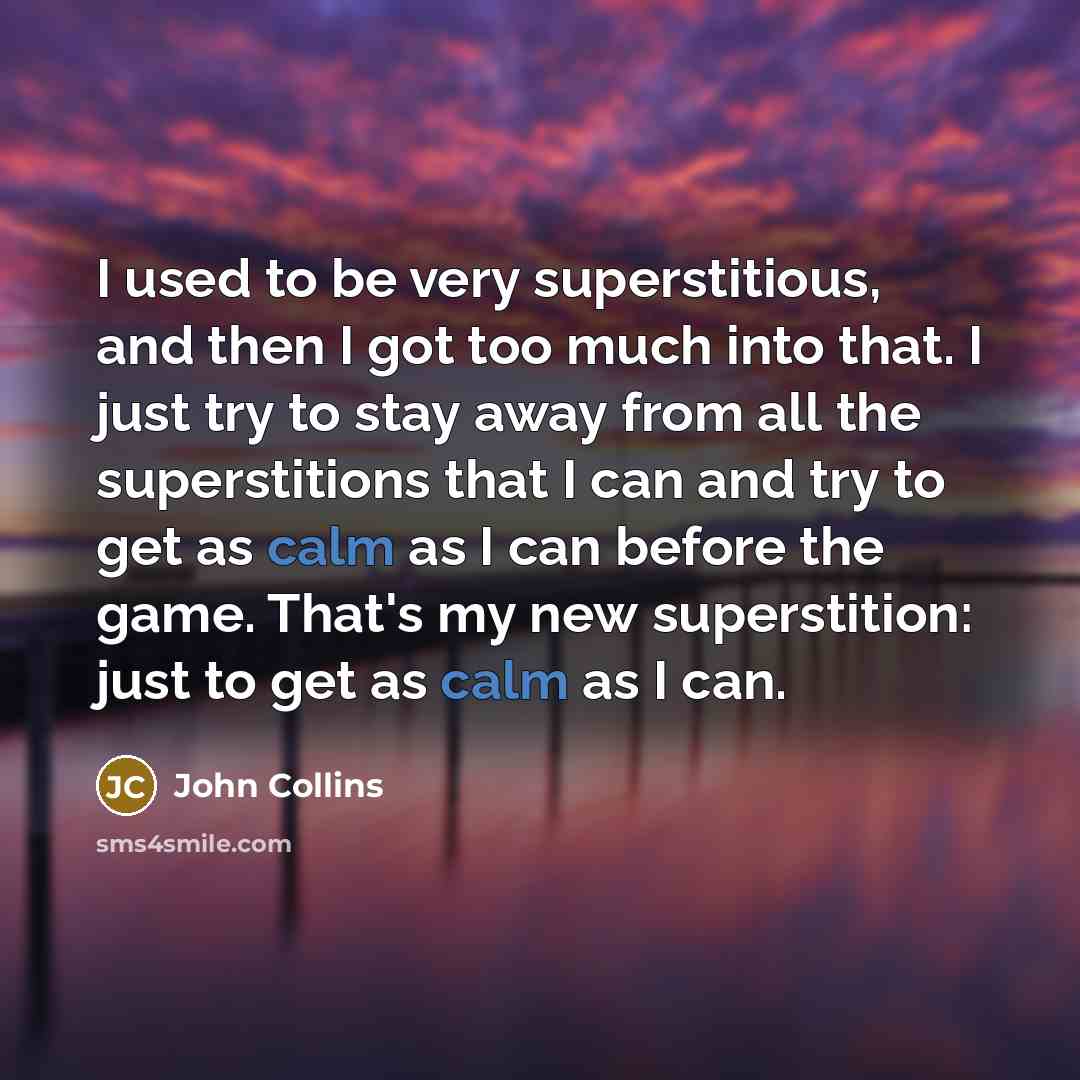 “I used to be very superstitious, and then I got too much into that. I just try to stay away from all the superstitions that I can and try to get as calm as I can before the game. That's my new superstition: just to get as calm as I can.” quote by John Collins