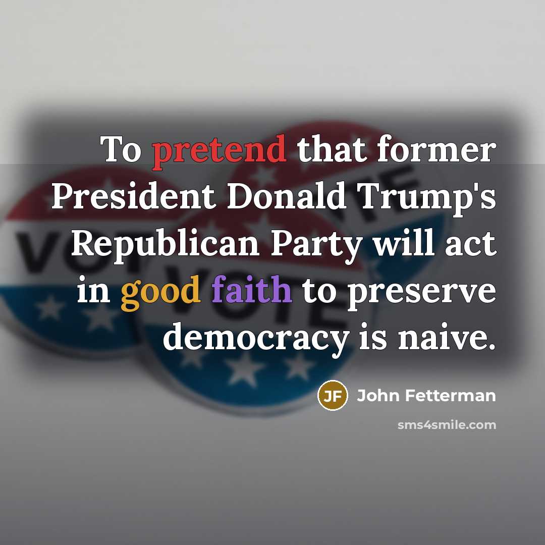 “To pretend that former President Donald Trump's Republican Party will act in good faith to preserve democracy is naive.” quote by John Fetterman