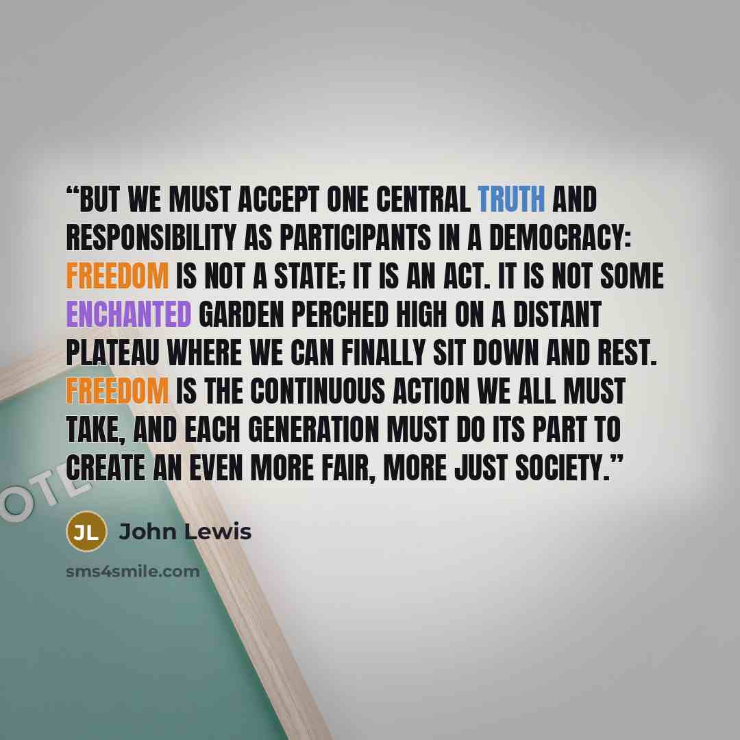“But we must accept one central truth and responsibility as participants in a democracy: Freedom is not a state; it is an act. It is not some enchanted garden perched high on a distant plateau where we can finally sit down and rest. Freedom is the continuous action we all must take, and each…” quote by John Lewis
