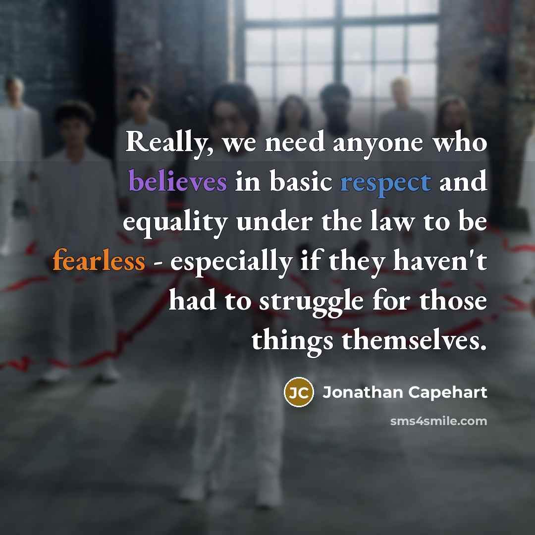 “Really, we need anyone who believes in basic respect and equality under the law to be fearless - especially if they haven't had to struggle for those things themselves.” quote by Jonathan Capehart