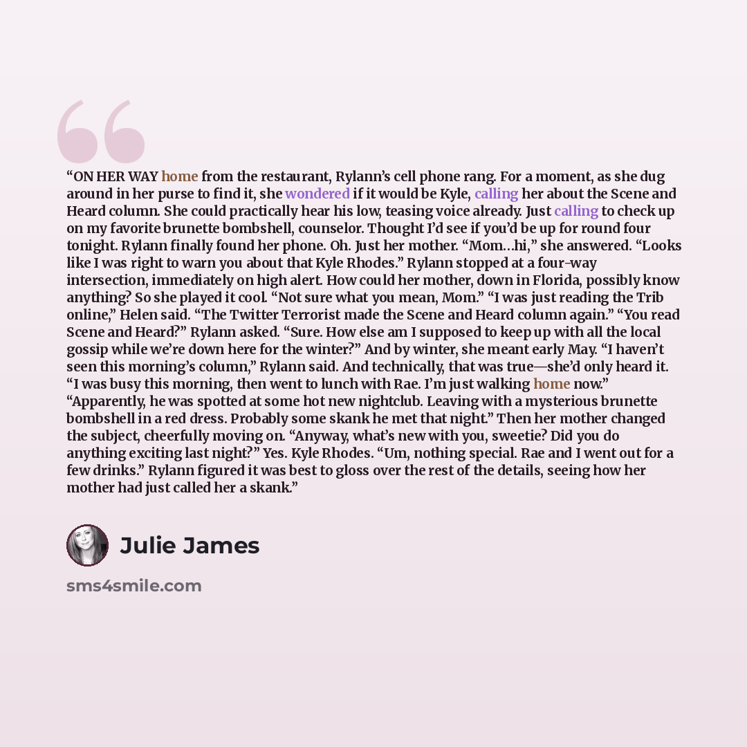 “ON HER WAY home from the restaurant, Rylann’s cell phone rang. For a moment, as she dug around in her purse to find it, she wondered if it would be Kyle, calling her about the Scene and Heard column. She could practically hear his low, teasing voice already. Just calling to check up on my favorite…” quote by Julie James