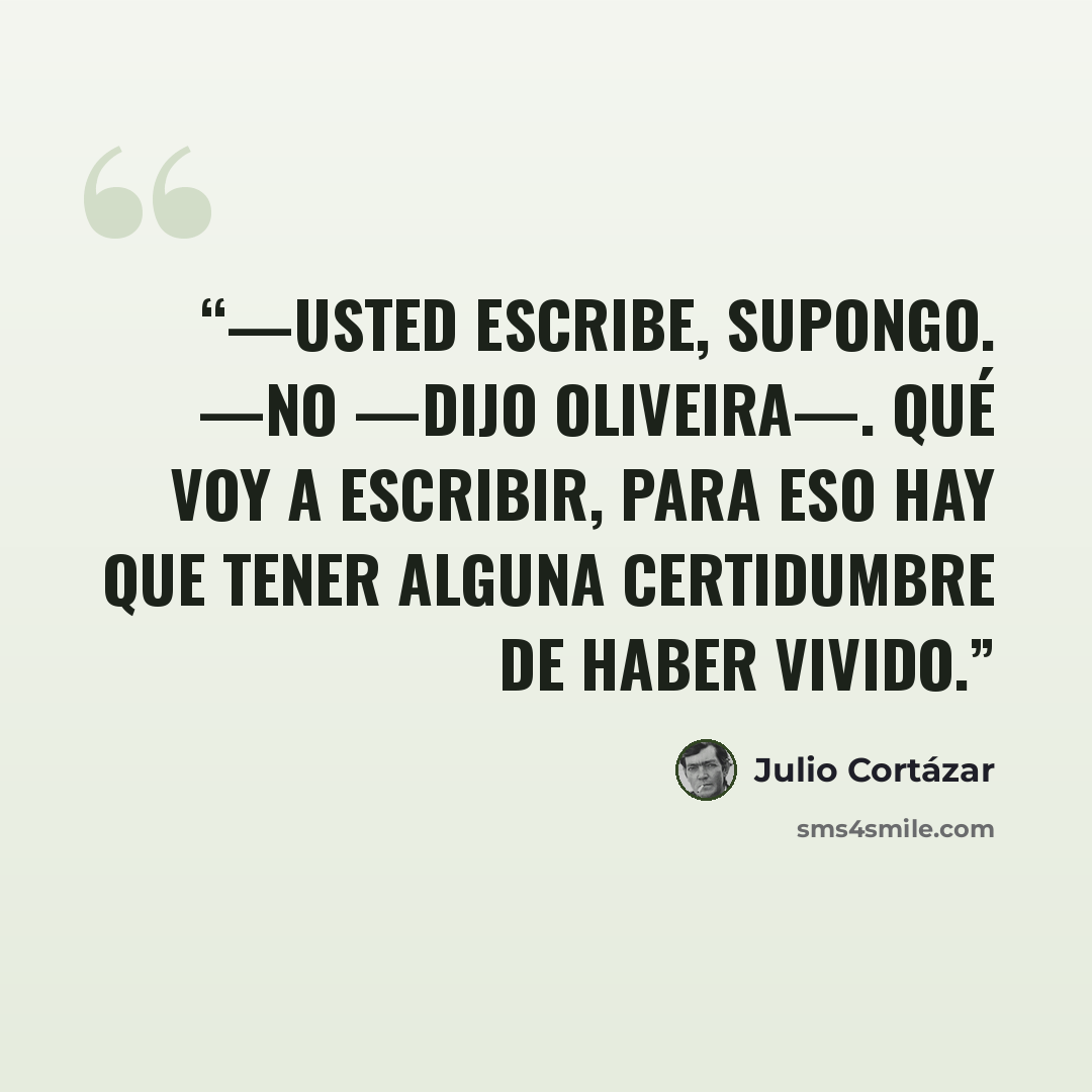 “—Usted escribe, supongo. —No —dijo Oliveira—. Qué voy a escribir, para eso hay que tener alguna certidumbre de haber vivido.” quote by Julio Cortázar