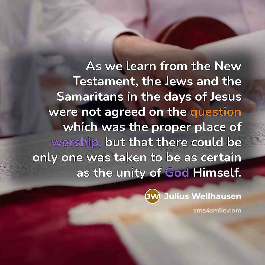 “As we learn from the New Testament, the Jews and the Samaritans in the days of Jesus were not agreed on the question which was the proper place of worship, but that there could be only one was taken to be as certain as the unity of God Himself.” quote by Julius Wellhausen
