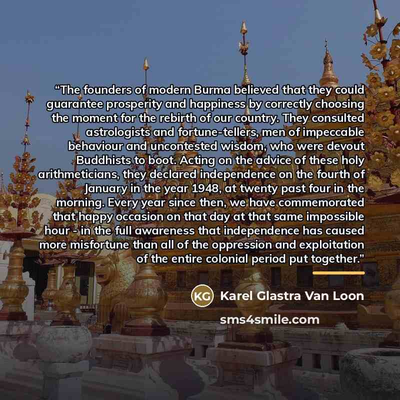 “The founders of modern Burma believed that they could guarantee prosperity and happiness by correctly choosing the moment for the rebirth of our country. They consulted astrologists and fortune-tellers, men of impeccable behaviour and uncontested wisdom, who were devout Buddhists to boot. Acting…” quote by Anonymous