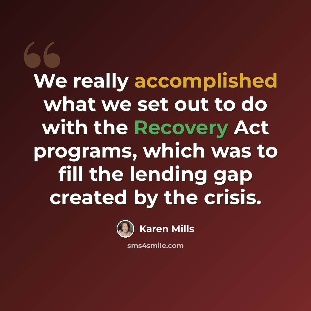 “We really accomplished what we set out to do with the Recovery Act programs, which was to fill the lending gap created by the crisis.” quote by Karen Mills