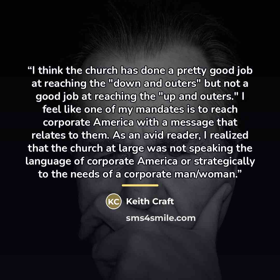 “I think the church has done a pretty good job at reaching the "down and outers" but not a good job at reaching the "up and outers." I feel like one of my mandates is to reach corporate America with a message that relates to them. As an avid reader, I realized that the church at large was not…” quote by Keith Craft