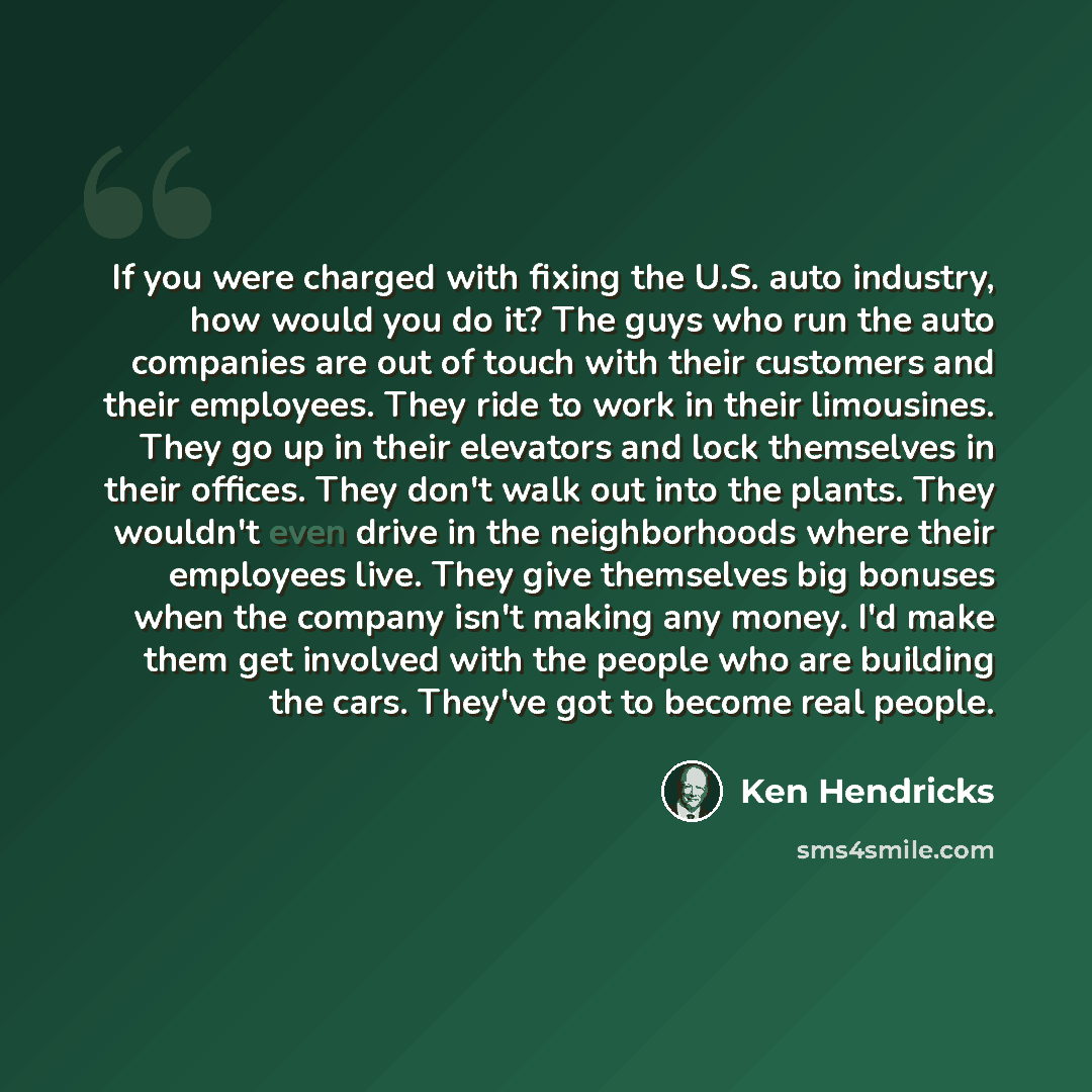 “If you were charged with fixing the U.S. auto industry, how would you do it? The guys who run the auto companies are out of touch with their customers and their employees. They ride to work in their limousines. They go up in their elevators and lock themselves in their offices. They don't walk out…” quote by Ken Hendricks