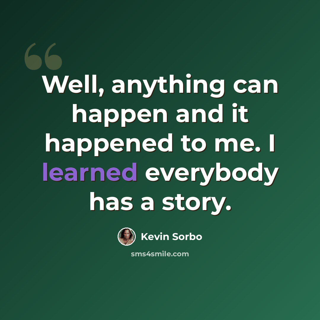 “Well, anything can happen and it happened to me. I learned everybody has a story.” quote by Kevin Sorbo