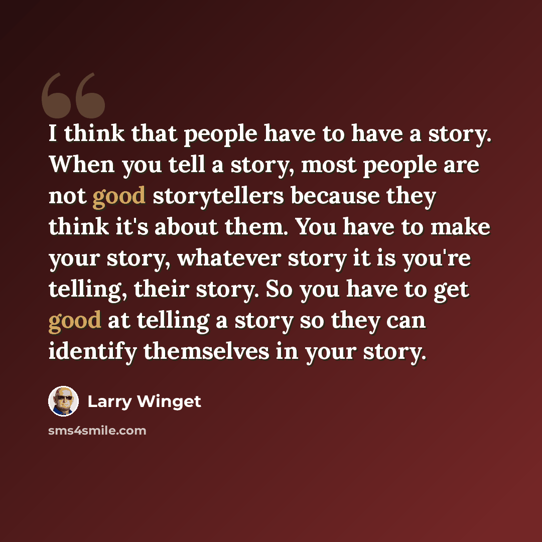 “I think that people have to have a story. When you tell a story, most people are not good storytellers because they think it's about them. You have to make your story, whatever story it is you're telling, their story. So you have to get good at telling a story so they can identify themselves in…” quote by Larry Winget
