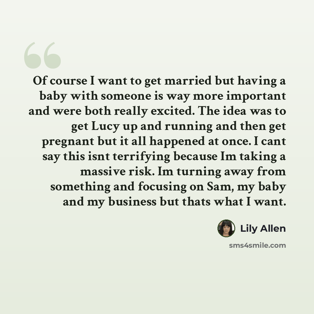 “Of course I want to get married but having a baby with someone is way more important and were both really excited. The idea was to get Lucy up and running and then get pregnant but it all happened at once. I cant say this isnt terrifying because Im taking a massive risk. Im turning away from…” quote by Lily Allen