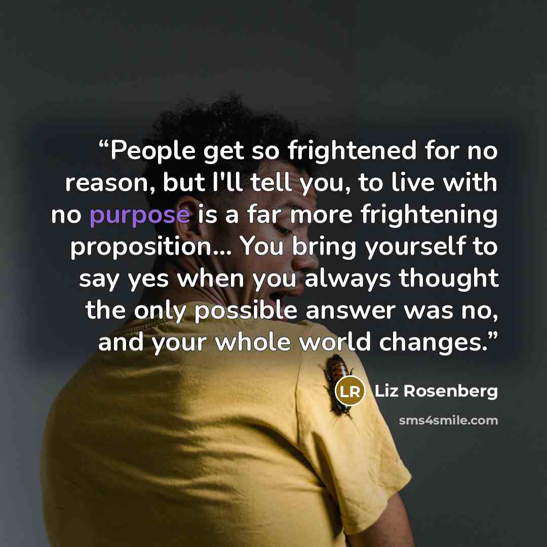 “People get so frightened for no reason, but I'll tell you, to live with no purpose is a far more frightening proposition... You bring yourself to say yes when you always thought the only possible answer was no, and your whole world changes.” quote by Liz Rosenberg