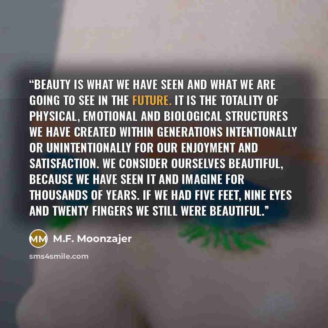 “Beauty is what we have seen and what we are going to see in the future. It is the totality of physical, emotional and biological structures we have created within generations intentionally or unintentionally for our enjoyment and satisfaction. We consider ourselves beautiful, because we have seen…” quote by M.F. Moonzajer