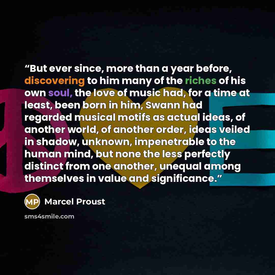 “But ever since, more than a year before, discovering to him many of the riches of his own soul, the love of music had, for a time at least, been born in him, Swann had regarded musical motifs as actual ideas, of another world, of another order, ideas veiled in shadow, unknown, impenetrable to the…” quote by Marcel Proust