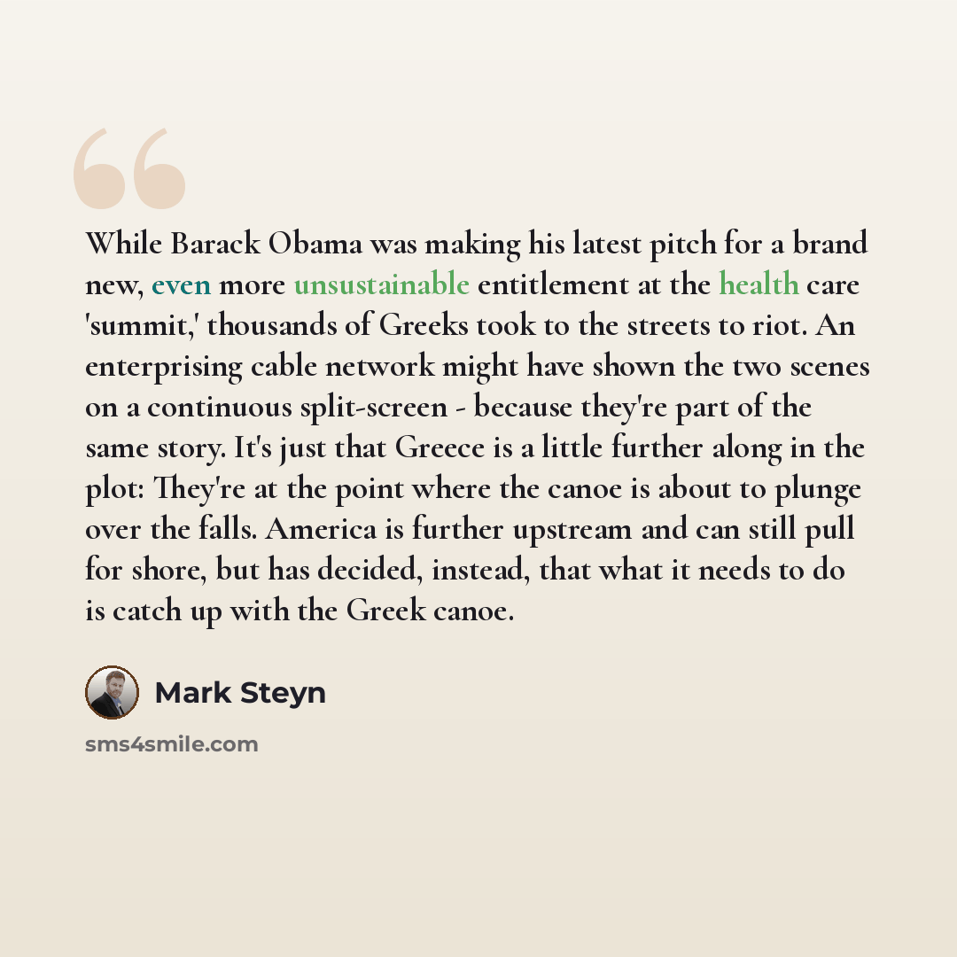 “While Barack Obama was making his latest pitch for a brand new, even more unsustainable entitlement at the health care 'summit,' thousands of Greeks took to the streets to riot. An enterprising cable network might have shown the two scenes on a continuous split-screen - because they're part of the…” quote by Mark Steyn