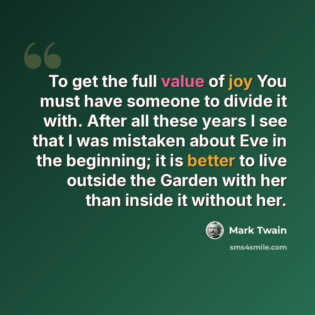 “To get the full value of joy You must have someone to divide it with. After all these years I see that I was mistaken about Eve in the beginning; it is better to live outside the Garden with her than inside it without her.” quote by Mark Twain