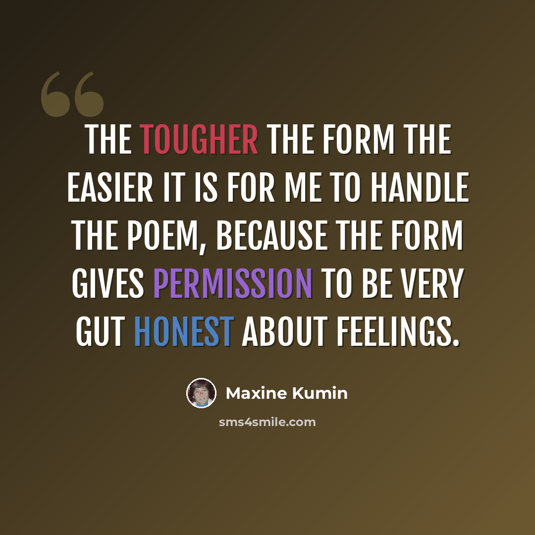 “The tougher the form the easier it is for me to handle the poem, because the form gives permission to be very gut honest about feelings.” quote by Maxine Kumin