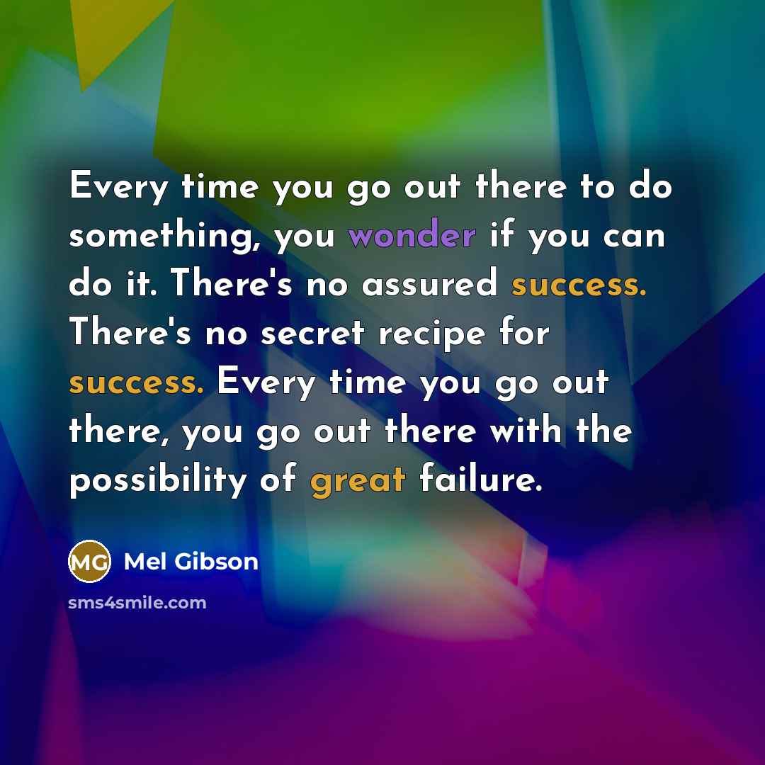 “Every time you go out there to do something, you wonder if you can do it. There's no assured success. There's no secret recipe for success. Every time you go out there, you go out there with the possibility of great failure.” quote by Mel Gibson