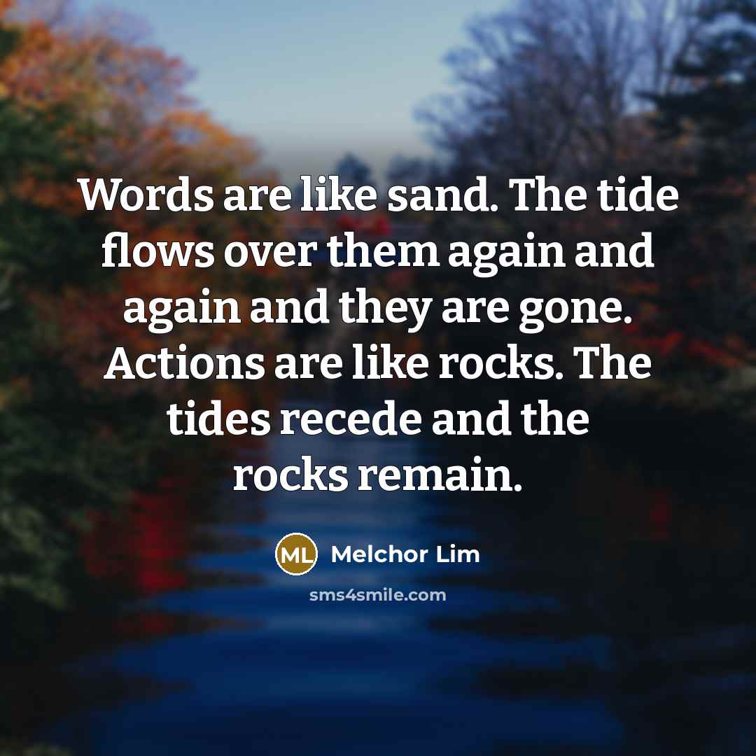 “Words are like sand. The tide flows over them again and again and they are gone. Actions are like rocks. The tides recede and the rocks remain.” quote by Melchor Lim