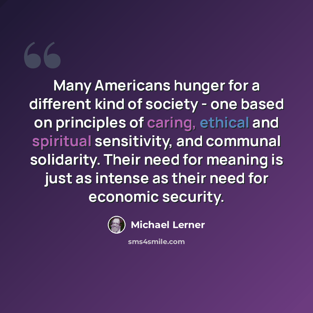 “Many Americans hunger for a different kind of society - one based on principles of caring, ethical and spiritual sensitivity, and communal solidarity. Their need for meaning is just as intense as their need for economic security.” quote by Michael Lerner