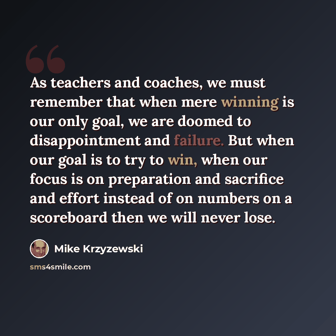 “As teachers and coaches, we must remember that when mere winning is our only goal, we are doomed to disappointment and failure. But when our goal is to try to win, when our focus is on preparation and sacrifice and effort instead of on numbers on a scoreboard then we will never lose.” quote by Mike Krzyzewski