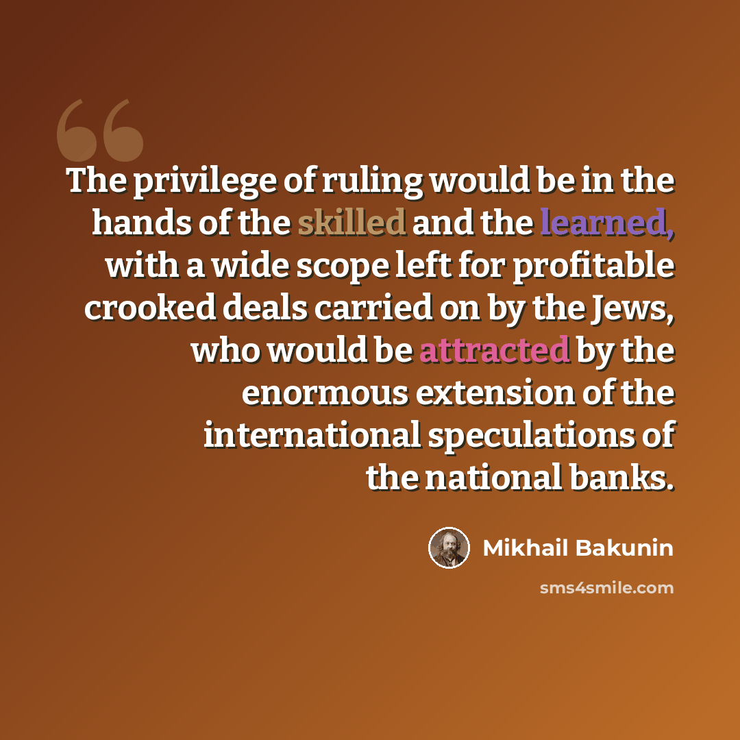 “The privilege of ruling would be in the hands of the skilled and the learned, with a wide scope left for profitable crooked deals carried on by the Jews, who would be attracted by the enormous extension of the international speculations of the national banks.” quote by Mikhail Bakunin