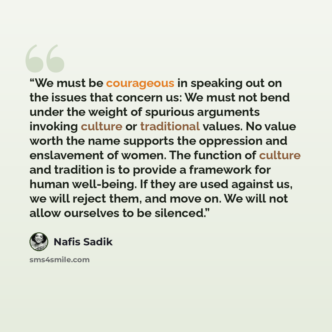 “We must be courageous in speaking out on the issues that concern us: We must not bend under the weight of spurious arguments invoking culture or traditional values. No value worth the name supports the oppression and enslavement of women. The function of culture and tradition is to provide a…” quote by Nafis Sadik
