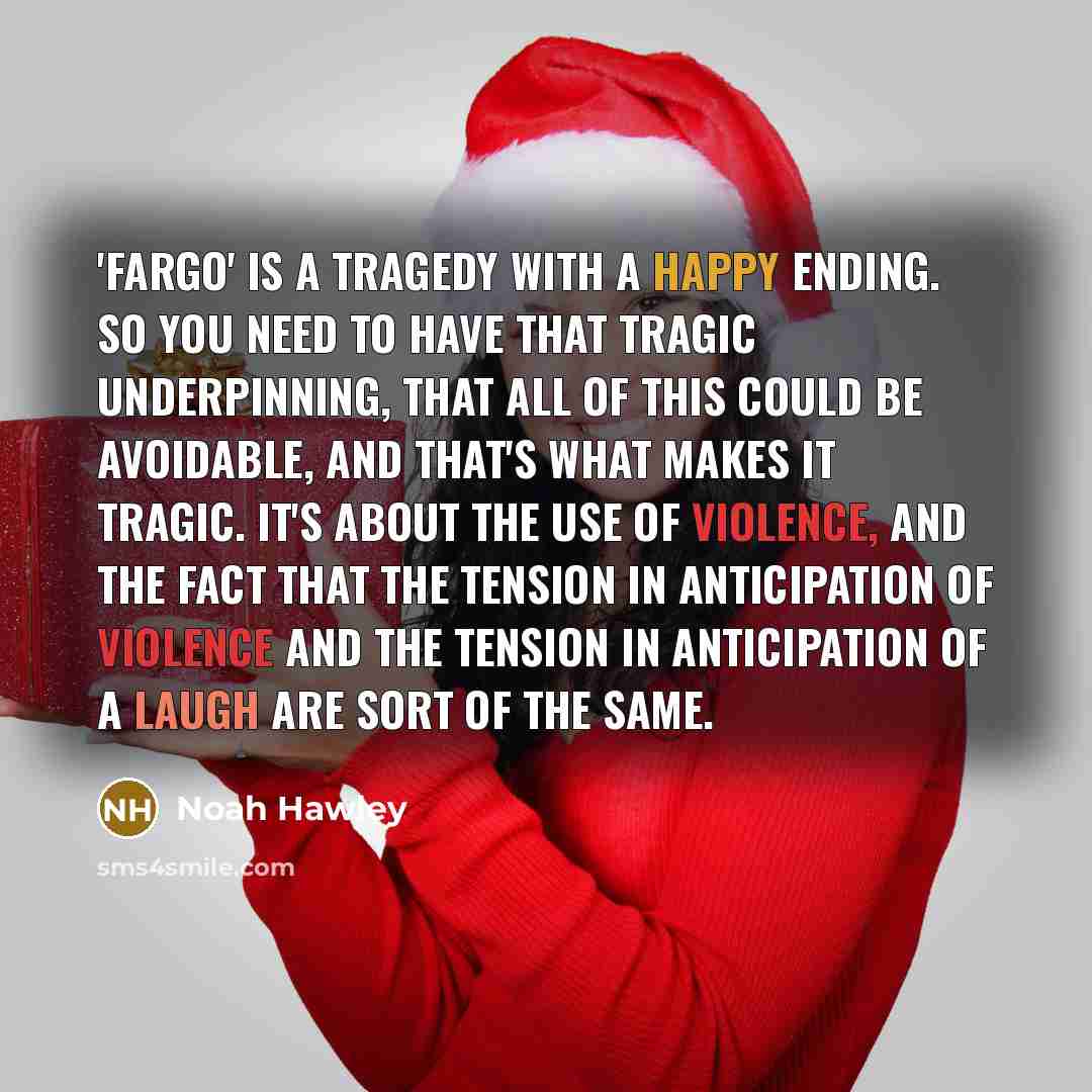 “'Fargo' is a tragedy with a happy ending. So you need to have that tragic underpinning, that all of this could be avoidable, and that's what makes it tragic. It's about the use of violence, and the fact that the tension in anticipation of violence and the tension in anticipation of a laugh are…” quote by Noah Hawley