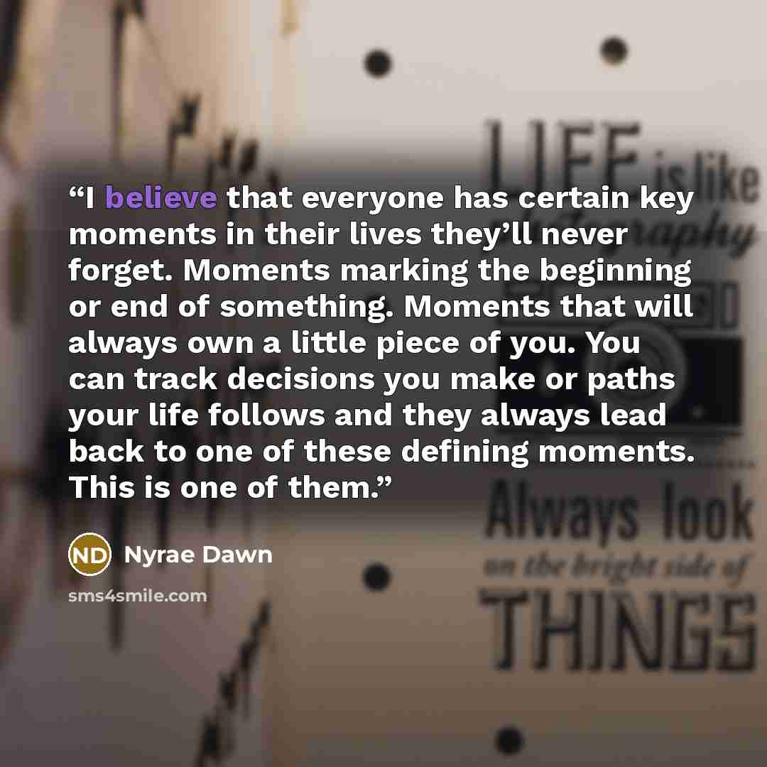 “I believe that everyone has certain key moments in their lives they’ll never forget. Moments marking the beginning or end of something. Moments that will always own a little piece of you. You can track decisions you make or paths your life follows and they always lead back to one of these defining…” quote by Nyrae Dawn