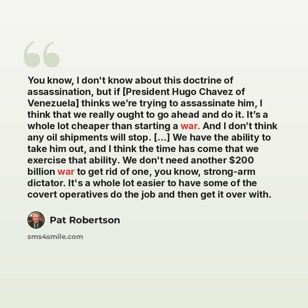 “You know, I don't know about this doctrine of assassination, but if [President Hugo Chavez of Venezuela] thinks we’re trying to assassinate him, I think that we really ought to go ahead and do it. It’s a whole lot cheaper than starting a war. And I don’t think any oil shipments will stop. [...] We…” quote by Pat Robertson
