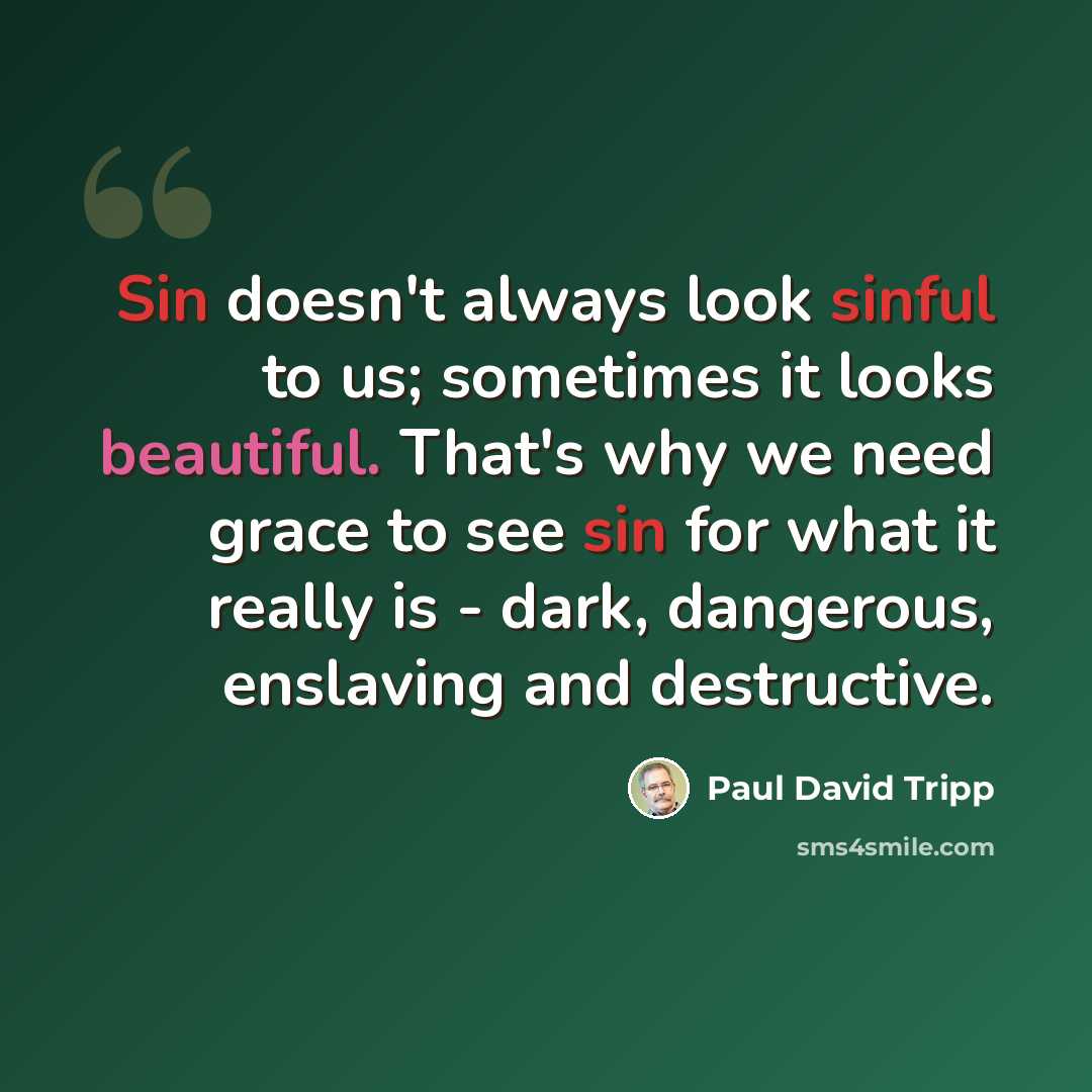 “Sin doesn't always look sinful to us; sometimes it looks beautiful. That's why we need grace to see sin for what it really is - dark, dangerous, enslaving and destructive.” quote by Paul David Tripp