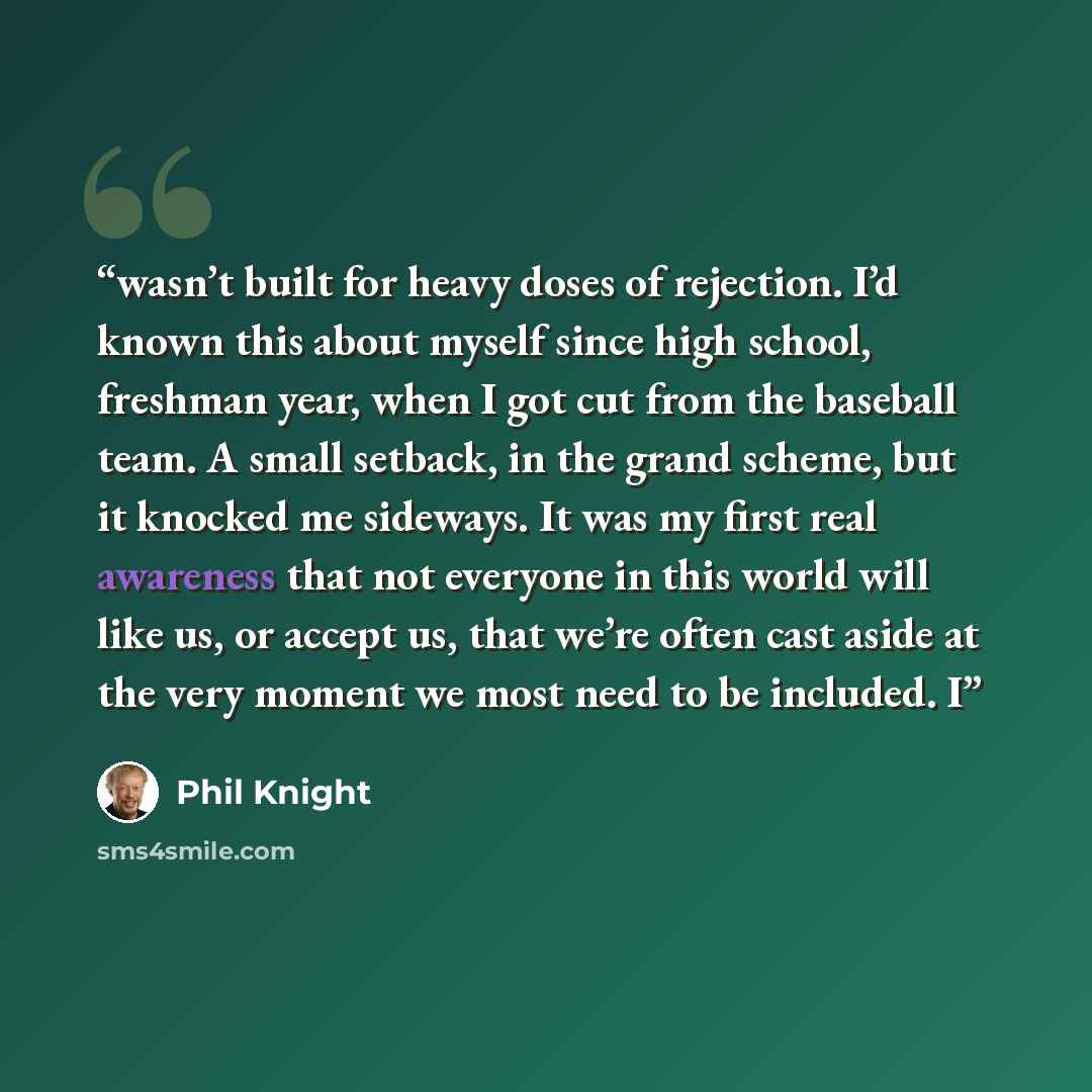 “wasn’t built for heavy doses of rejection. I’d known this about myself since high school, freshman year, when I got cut from the baseball team. A small setback, in the grand scheme, but it knocked me sideways. It was my first real awareness that not everyone in this world will like us, or accept…” quote by Phil Knight