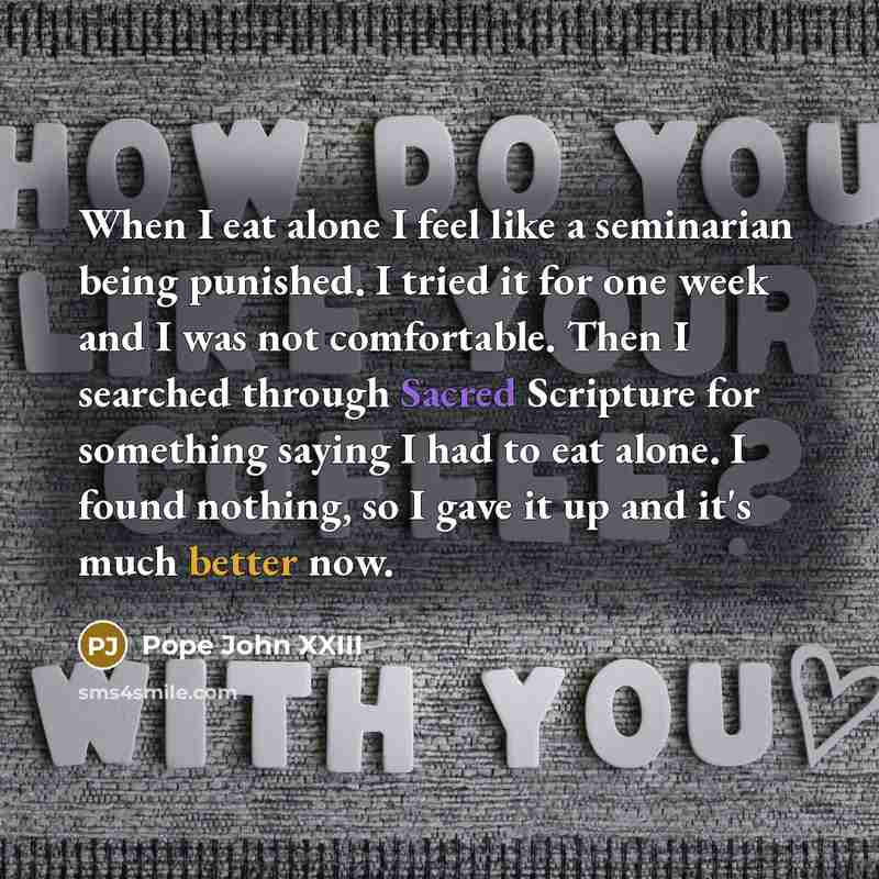 “When I eat alone I feel like a seminarian being punished. I tried it for one week and I was not comfortable. Then I searched through Sacred Scripture for something saying I had to eat alone. I found nothing, so I gave it up and it's much better now.” quote by Pope John XXIII