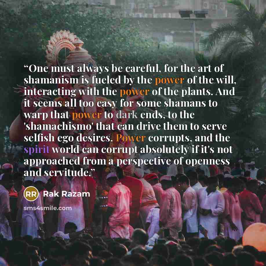 “One must always be careful, for the art of shamanism is fueled by the power of the will, interacting with the power of the plants. And it seems all too easy for some shamans to warp that power to dark ends, to the 'shamachismo' that can drive them to serve selfish ego desires. Power corrupts, and…” quote by Rak Razam