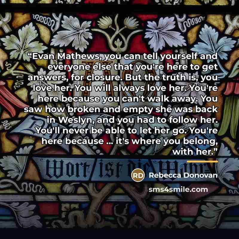 “Evan Mathews, you can tell yourself and everyone else that you're here to get answers, for closure. But the truth is, you love her. You will always love her. You're here because you can't walk away. You saw how broken and empty she was back in Weslyn, and you had to follow her. You'll never be…” quote by Rebecca Donovan
