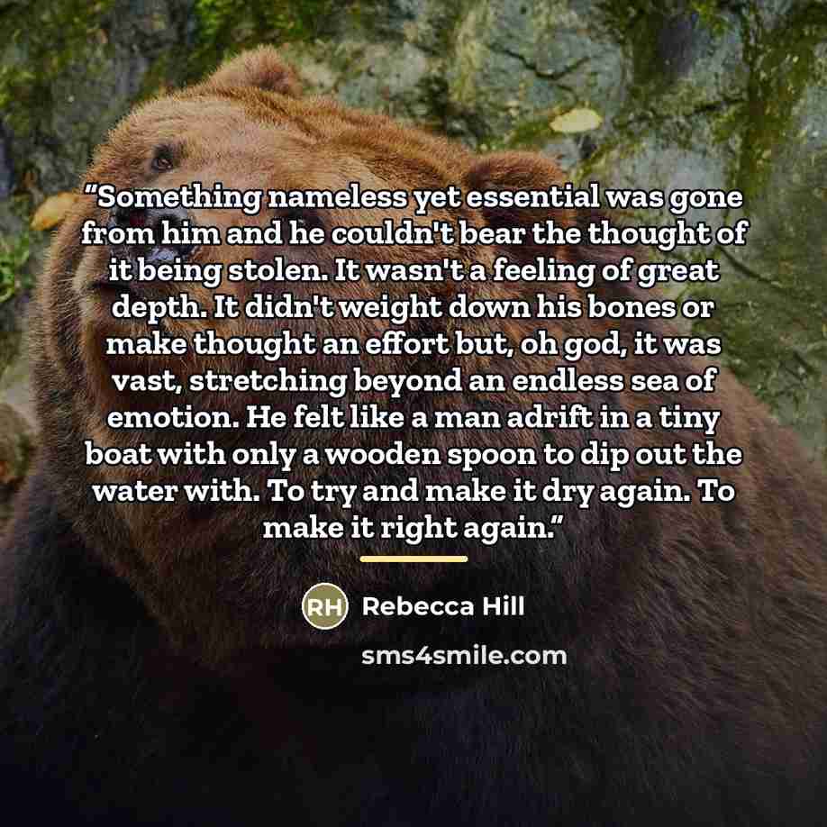 “Something nameless yet essential was gone from him and he couldn't bear the thought of it being stolen. It wasn't a feeling of great depth. It didn't weight down his bones or make thought an effort but, oh god, it was vast, stretching beyond an endless sea of emotion. He felt like a man adrift in…” quote by Rebecca Hill