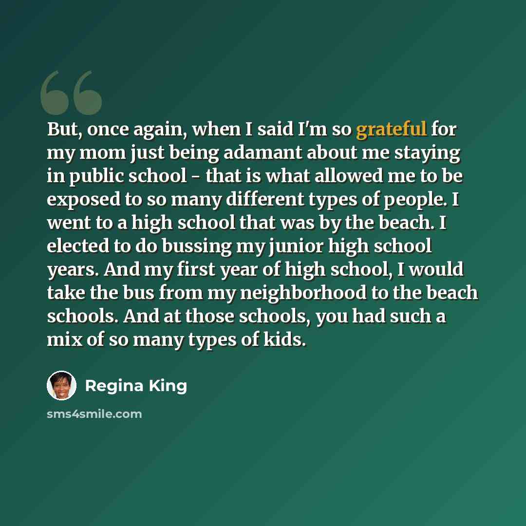 “But, once again, when I said I'm so grateful for my mom just being adamant about me staying in public school - that is what allowed me to be exposed to so many different types of people. I went to a high school that was by the beach. I elected to do bussing my junior high school years. And my…” quote by Regina King