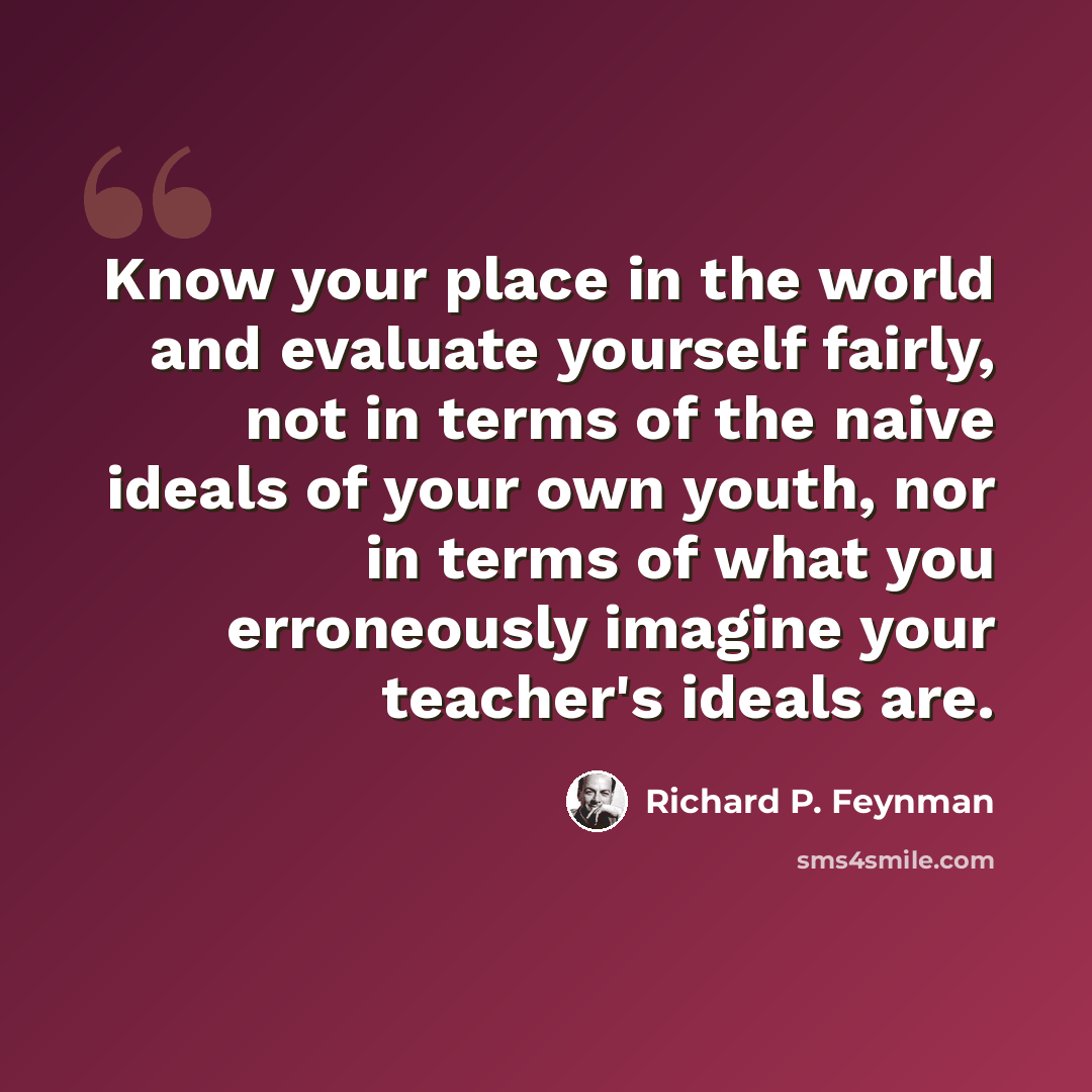 “Know your place in the world and evaluate yourself fairly, not in terms of the naive ideals of your own youth, nor in terms of what you erroneously imagine your teacher's ideals are.” quote by Richard P. Feynman