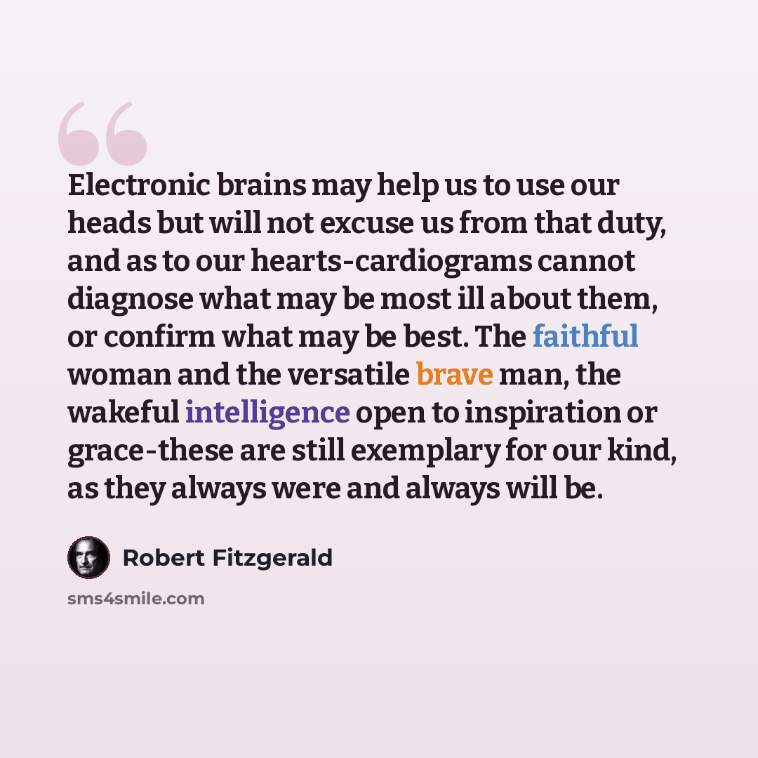 “Electronic brains may help us to use our heads but will not excuse us from that duty, and as to our hearts-cardiograms cannot diagnose what may be most ill about them, or confirm what may be best. The faithful woman and the versatile brave man, the wakeful intelligence open to inspiration or…” quote by Robert Fitzgerald