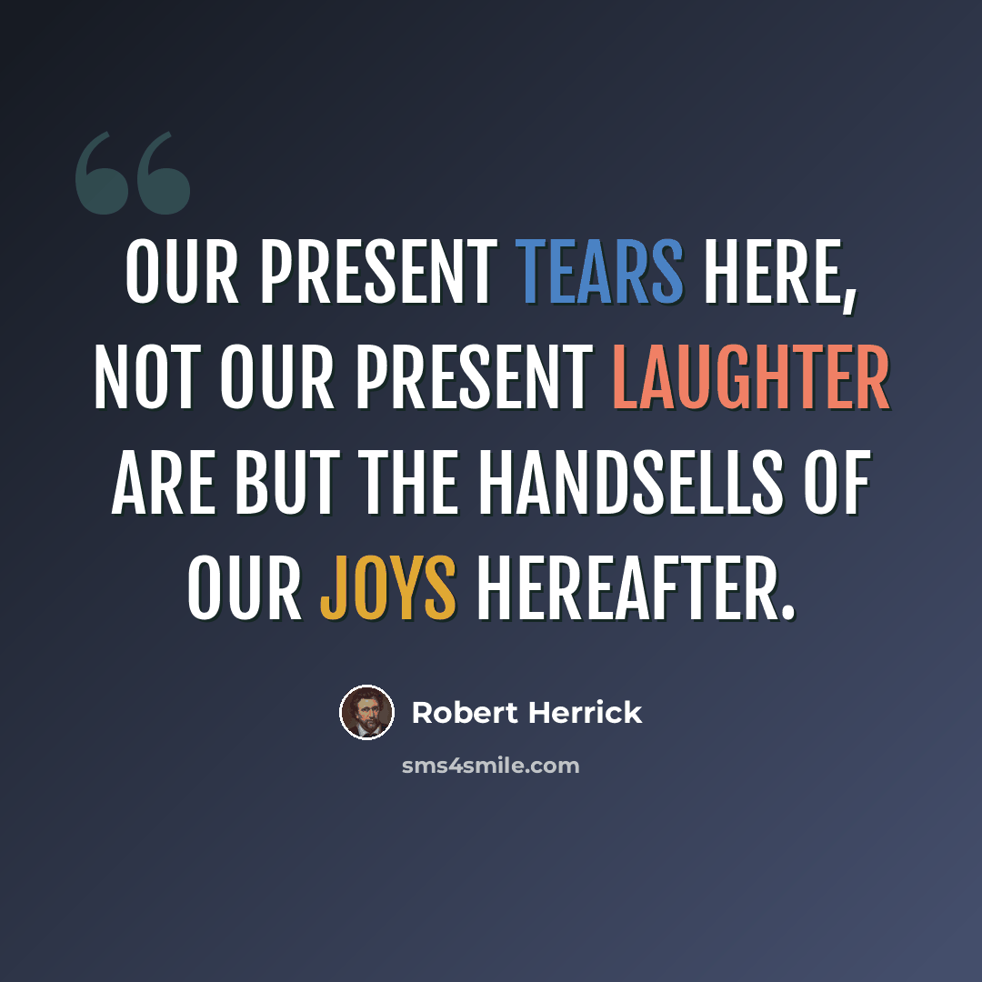 “Our present tears here, not our present laughter Are but the handsells of our joys hereafter.” quote by Robert Herrick