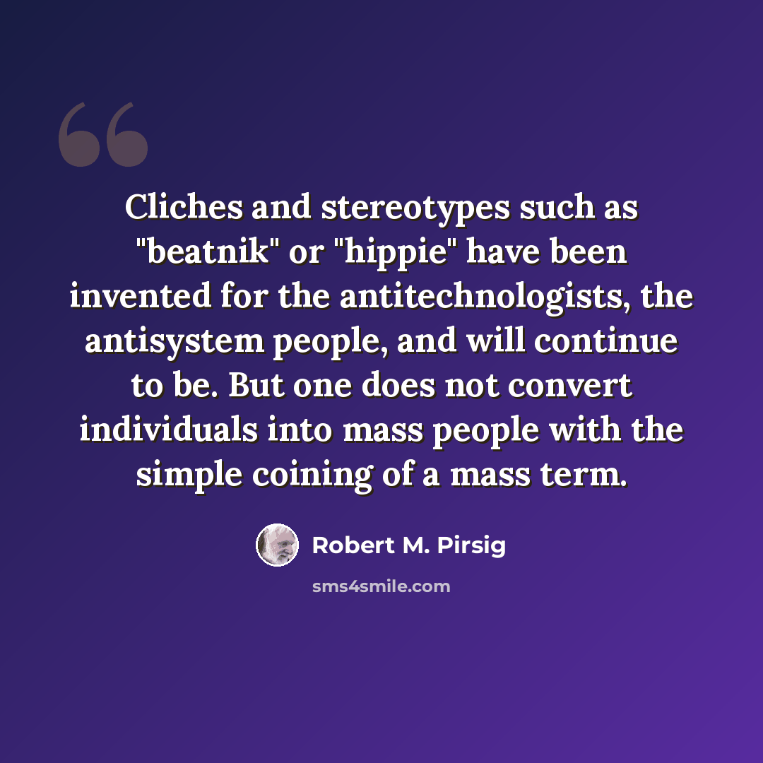 “Cliches and stereotypes such as "beatnik" or "hippie" have been invented for the antitechnologists, the antisystem people, and will continue to be. But one does not convert individuals into mass people with the simple coining of a mass term.” quote by Robert M. Pirsig