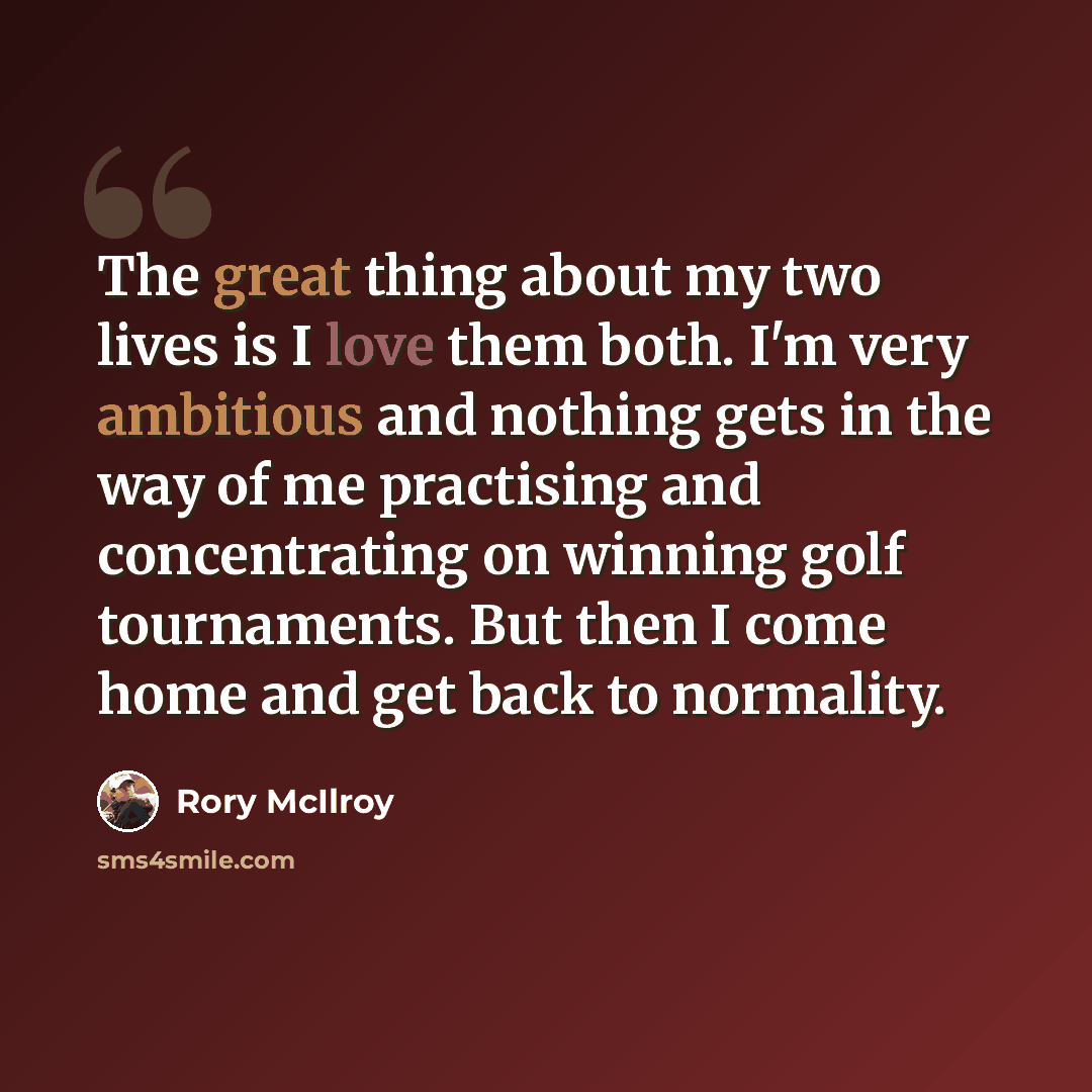 “The great thing about my two lives is I love them both. I'm very ambitious and nothing gets in the way of me practising and concentrating on winning golf tournaments. But then I come home and get back to normality.” quote by Rory McIlroy