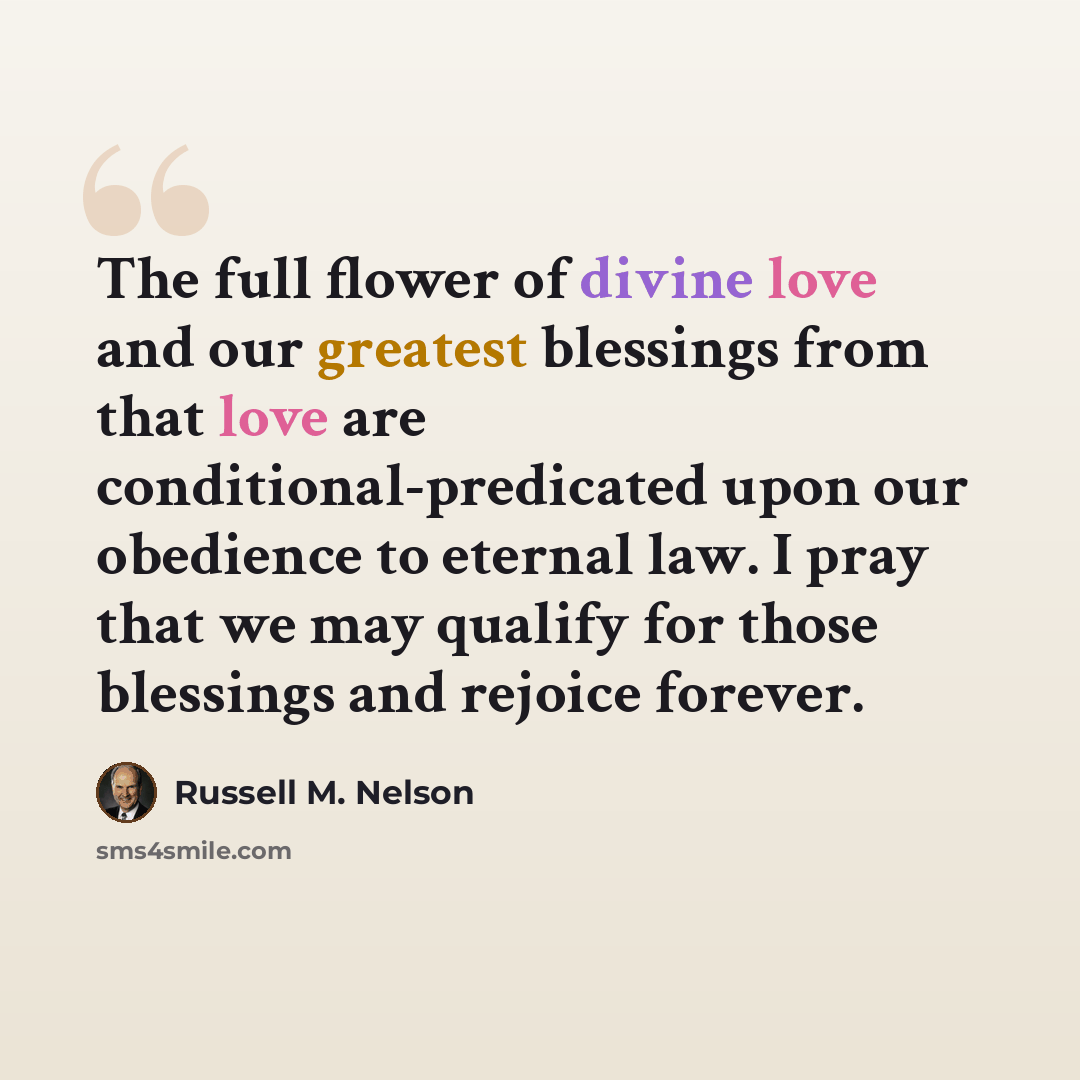 “The full flower of divine love and our greatest blessings from that love are conditional-predicated upon our obedience to eternal law. I pray that we may qualify for those blessings and rejoice forever.” quote by Russell M. Nelson