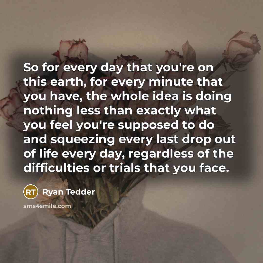 “So for every day that you're on this earth, for every minute that you have, the whole idea is doing nothing less than exactly what you feel you're supposed to do and squeezing every last drop out of life every day, regardless of the difficulties or trials that you face.” quote by Ryan Tedder