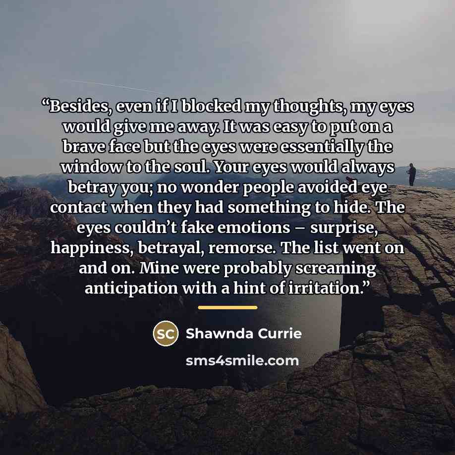 “Besides, even if I blocked my thoughts, my eyes would give me away. It was easy to put on a brave face but the eyes were essentially the window to the soul. Your eyes would always betray you; no wonder people avoided eye contact when they had something to hide. The eyes couldn’t fake emotions –…” quote by Shawnda Currie