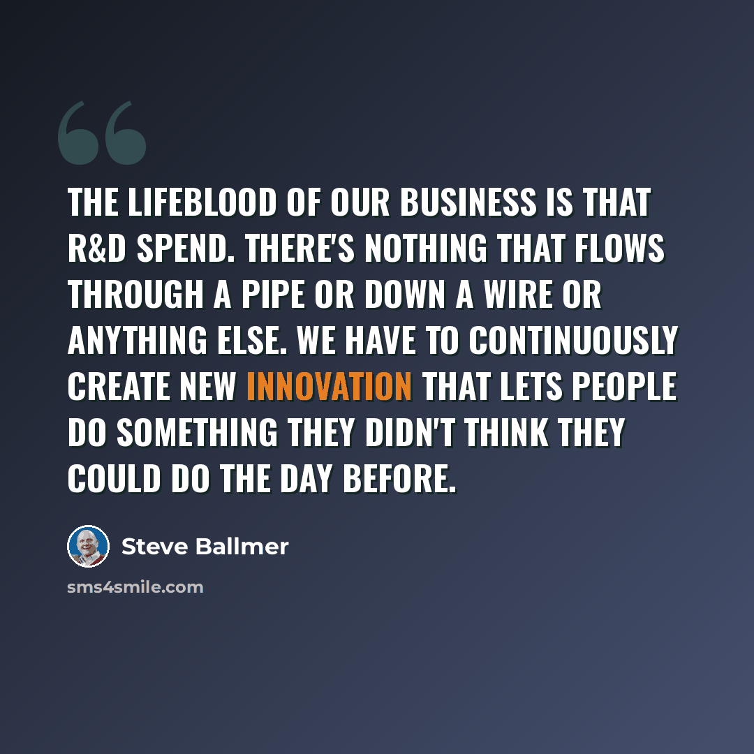 “The lifeblood of our business is that R&D spend. There's nothing that flows through a pipe or down a wire or anything else. We have to continuously create new innovation that lets people do something they didn't think they could do the day before.” quote by Steve Ballmer