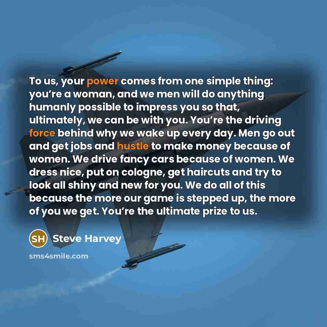 “To us, your power comes from one simple thing: you’re a woman, and we men will do anything humanly possible to impress you so that, ultimately, we can be with you. You’re the driving force behind why we wake up every day. Men go out and get jobs and hustle to make money because of women. We drive…” quote by Steve Harvey