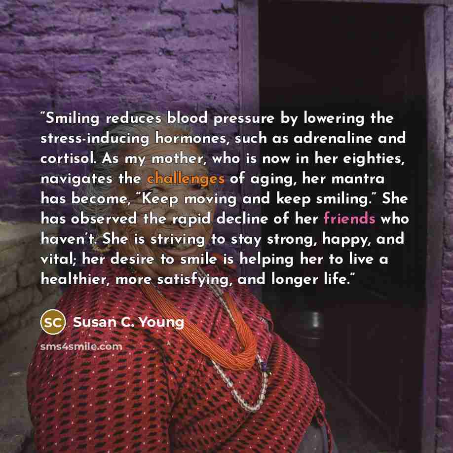 “Smiling reduces blood pressure by lowering the stress-inducing hormones, such as adrenaline and cortisol. As my mother, who is now in her eighties, navigates the challenges of aging, her mantra has become, “Keep moving and keep smiling.” She has observed the rapid decline of her friends who…” quote by Susan C. Young
