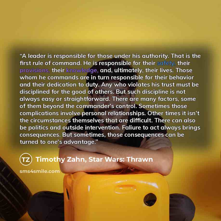“A leader is responsible for those under his authority. That is the first rule of command. He is responsible for their safety, their provisions, their knowledge, and, ultimately, their lives. Those whom he commands are in turn responsible for their behavior and their dedication to duty. Any who…” quote by Timothy Zahn, Star Wars: Thrawn