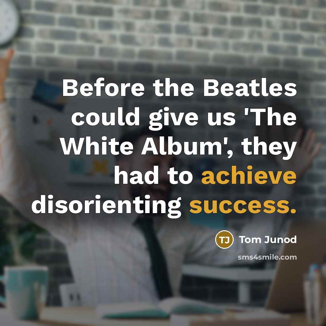 “Before the Beatles could give us 'The White Album', they had to achieve disorienting success.” quote by Tom Junod
