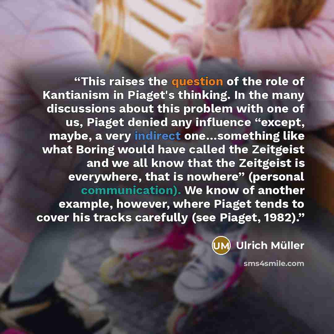 “This raises the question of the role of Kantianism in Piaget's thinking. In the many discussions about this problem with one of us, Piaget denied any influence “except, maybe, a very indirect one…something like what Boring would have called the Zeitgeist and we all know that the Zeitgeist is…” quote by Ulrich Müller